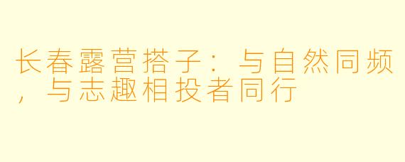 长春露营搭子：与自然同频，与志趣相投者同行