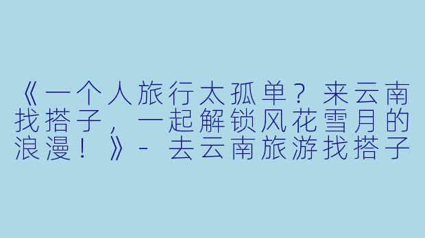 《一个人旅行太孤单?来云南找搭子,一起解锁风花雪月的浪漫!》