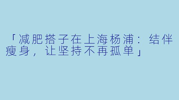 「减肥搭子在上海杨浦：结伴瘦身，让坚持不再孤单」