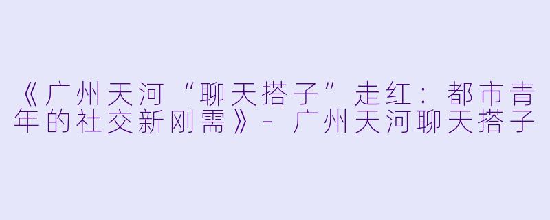 《广州天河“聊天搭子”走红：都市青年的社交新刚需》-广州天河聊天搭子