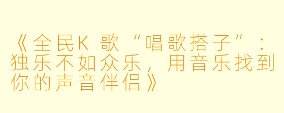 《全民K歌“唱歌搭子”：独乐不如众乐，用音乐找到你的声音伴侣》