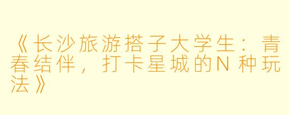 《长沙旅游搭子大学生：青春结伴，打卡星城的N种玩法》