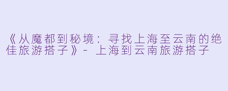 《从魔都到秘境：寻找上海至云南的绝佳旅游搭子》-上海到云南旅游搭子
