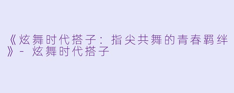 《炫舞时代搭子：指尖共舞的青春羁绊》-炫舞时代搭子