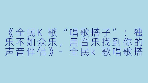 《全民K歌“唱歌搭子”:独乐不如众乐,用音乐找到你的声音伴侣》