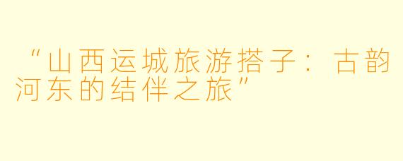 “山西运城旅游搭子：古韵河东的结伴之旅”
