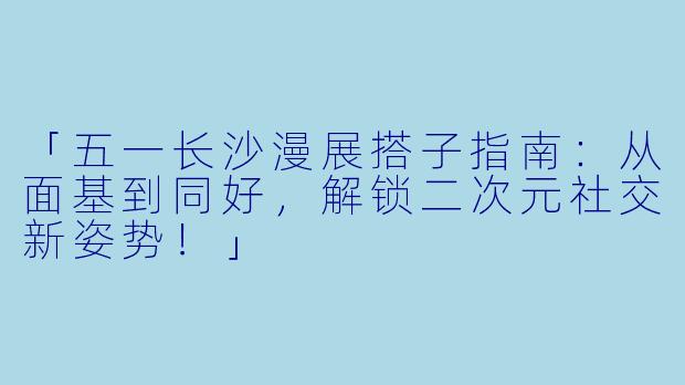 「五一长沙漫展搭子指南：从面基到同好，解锁二次元社交新姿势！」