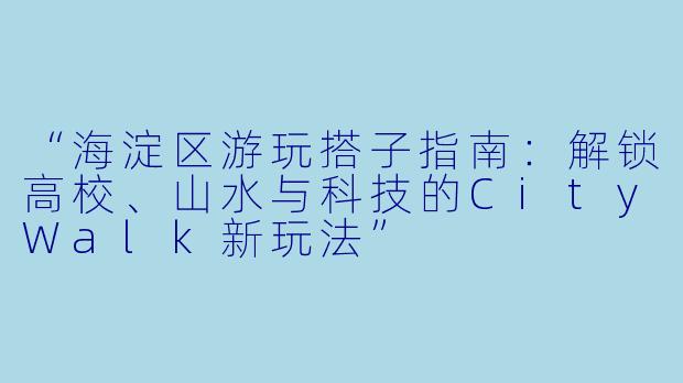 “海淀区游玩搭子指南：解锁高校、山水与科技的CityWalk新玩法”