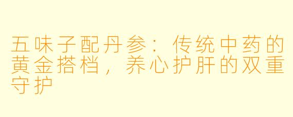 五味子配丹参:传统中药的黄金搭档,养心护肝的双重守护