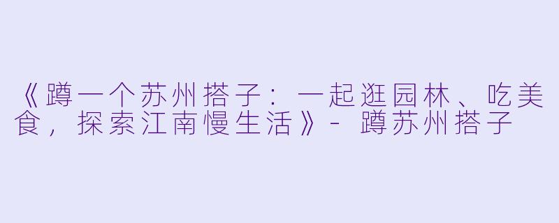 《蹲一个苏州搭子:一起逛园林、吃美食,探索江南慢生活》