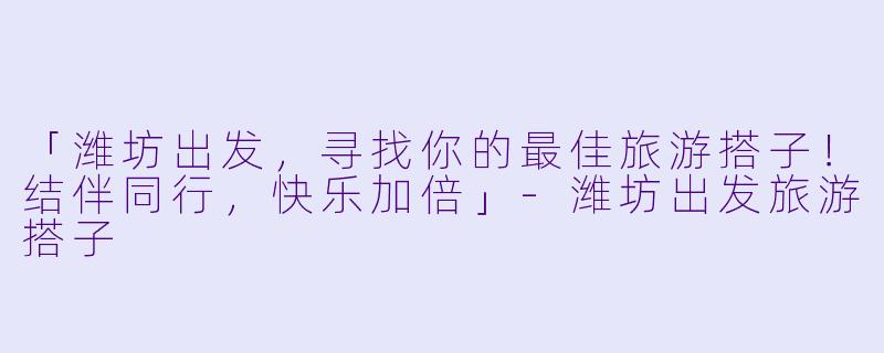 「潍坊出发，寻找你的最佳旅游搭子！结伴同行，快乐加倍」-潍坊出发旅游搭子