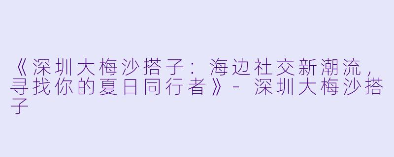 《深圳大梅沙搭子:海边社交新潮流,寻找你的夏日同行者》