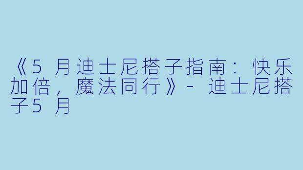 《5月迪士尼搭子指南：快乐加倍，魔法同行》-迪士尼搭子5月