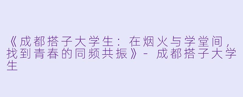 《成都搭子大学生：在烟火与学堂间，找到青春的同频共振》-成都搭子大学生