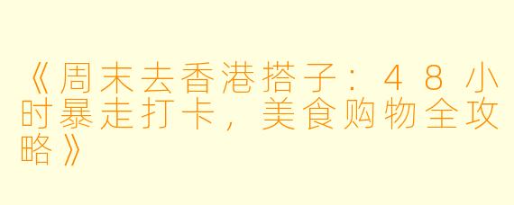 《周末去香港搭子：48小时暴走打卡，美食购物全攻略》