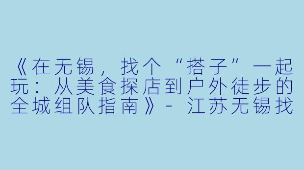 《在无锡，找个“搭子”一起玩：从美食探店到户外徒步的全城组队指南》-江苏无锡找搭子