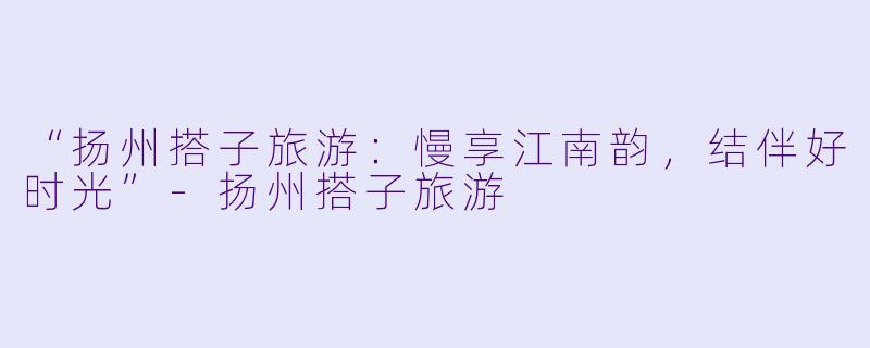 “扬州搭子旅游：慢享江南韵，结伴好时光”-扬州搭子旅游
