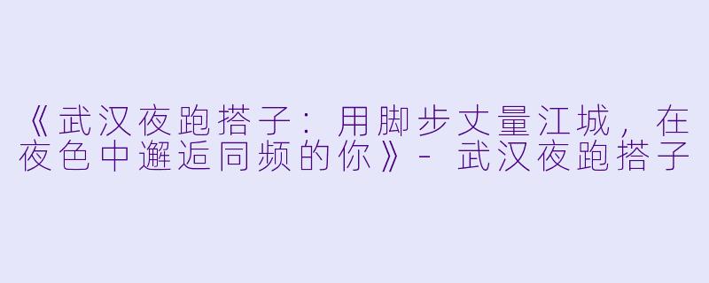 《武汉夜跑搭子：用脚步丈量江城，在夜色中邂逅同频的你》-武汉夜跑搭子
