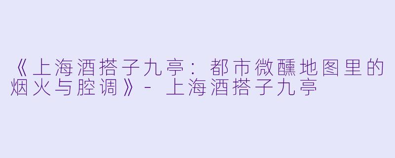 《上海酒搭子九亭:都市微醺地图里的烟火与腔调》