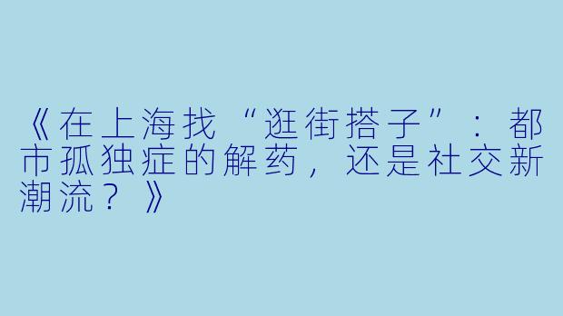 《在上海找“逛街搭子”:都市孤独症的解药,还是社交新潮流?》