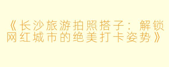 《长沙旅游拍照搭子：解锁网红城市的绝美打卡姿势》