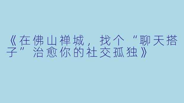 《在佛山禅城，找个“聊天搭子”治愈你的社交孤独》