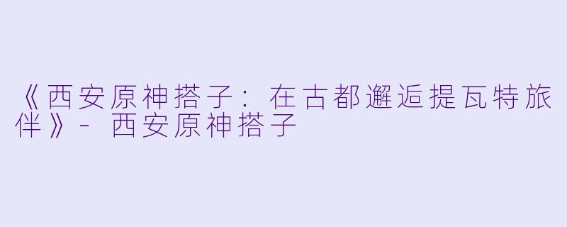 《西安原神搭子：在古都邂逅提瓦特旅伴》-西安原神搭子