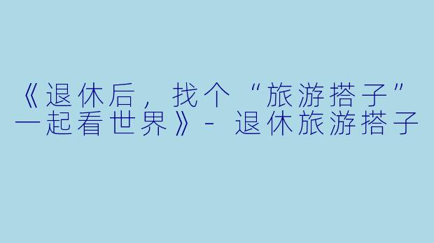 《退休后，找个“旅游搭子”一起看世界》-退休旅游搭子