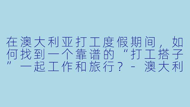 在澳大利亚打工度假期间,如何找到一个靠谱的“打工搭子”一起工作和旅行?