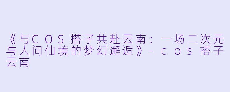《与COS搭子共赴云南：一场二次元与人间仙境的梦幻邂逅》-cos搭子云南