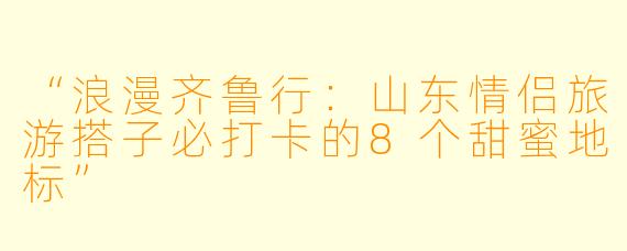 “浪漫齐鲁行:山东情侣旅游搭子必打卡的8个甜蜜地标”