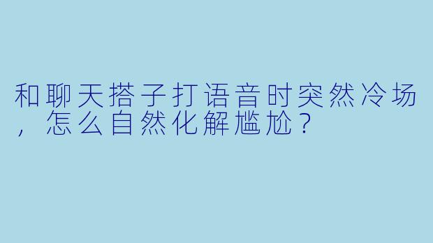 和聊天搭子打语音时突然冷场,怎么自然化解尴尬?