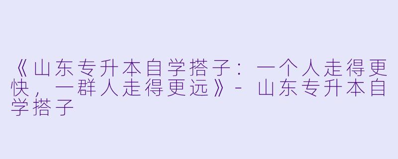 《山东专升本自学搭子:一个人走得更快,一群人走得更远》