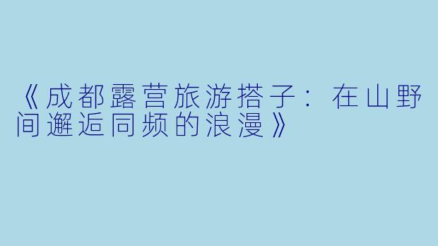《成都露营旅游搭子:在山野间邂逅同频的浪漫》