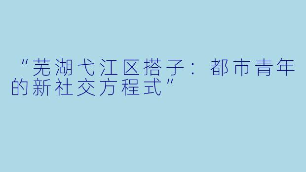 “芜湖弋江区搭子：都市青年的新社交方程式”