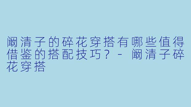 阚清子的碎花穿搭有哪些值得借鉴的搭配技巧？-阚清子碎花穿搭