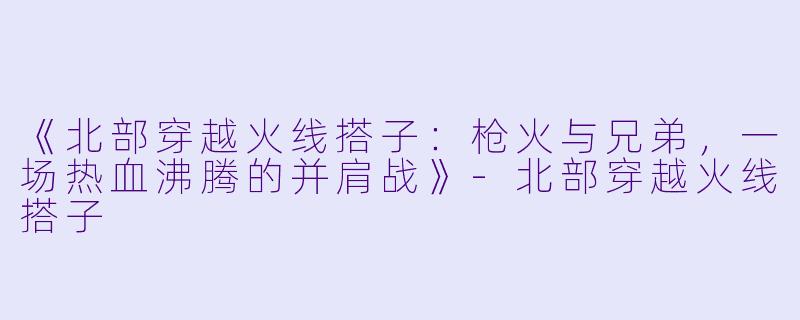 《北部穿越火线搭子：枪火与兄弟，一场热血沸腾的并肩战》-北部穿越火线搭子