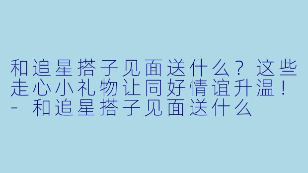 和追星搭子见面送什么？这些走心小礼物让同好情谊升温！-和追星搭子见面送什么