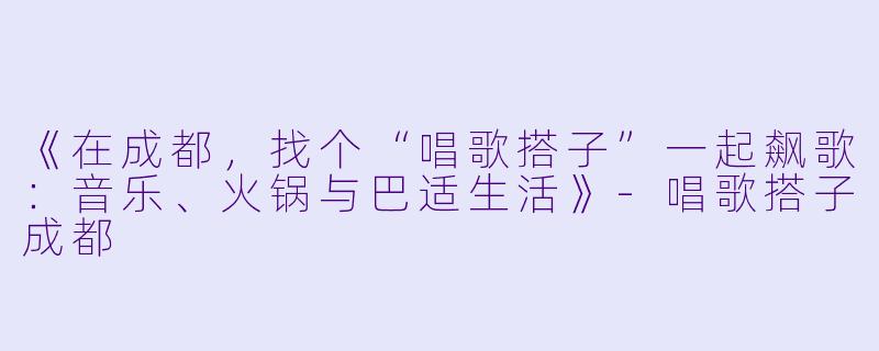 《在成都，找个“唱歌搭子”一起飙歌：音乐、火锅与巴适生活》-唱歌搭子成都