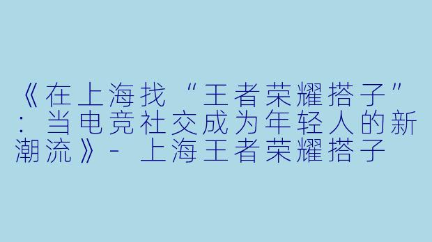 《在上海找“王者荣耀搭子”：当电竞社交成为年轻人的新潮流》-上海王者荣耀搭子