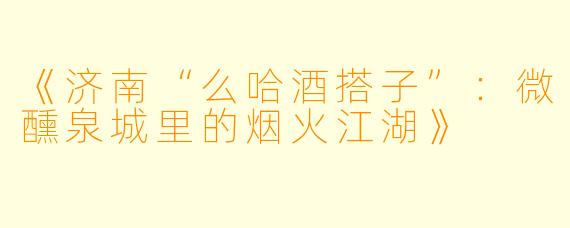 《济南“么哈酒搭子”：微醺泉城里的烟火江湖》