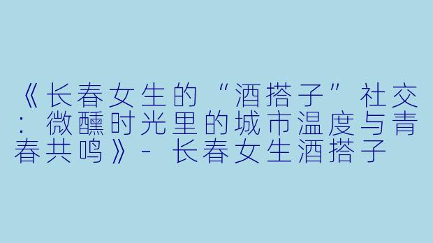 《长春女生的“酒搭子”社交：微醺时光里的城市温度与青春共鸣》-长春女生酒搭子