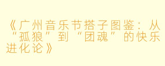 《广州音乐节搭子图鉴：从“孤狼”到“团魂”的快乐进化论》