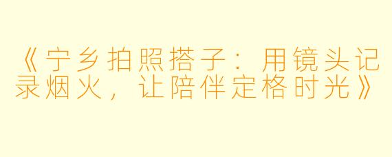 《宁乡拍照搭子：用镜头记录烟火，让陪伴定格时光》