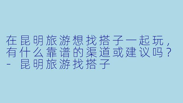 在昆明旅游想找搭子一起玩，有什么靠谱的渠道或建议吗？-昆明旅游找搭子