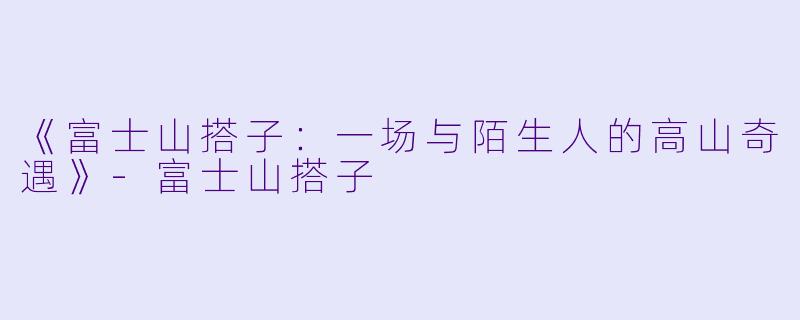 《富士山搭子:一场与陌生人的高山奇遇》