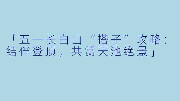「五一长白山“搭子”攻略：结伴登顶，共赏天池绝景」