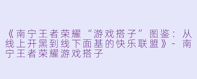 《南宁王者荣耀“游戏搭子”图鉴:从线上开黑到线下面基的快乐联盟》