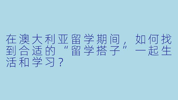 在澳大利亚留学期间,如何找到合适的“留学搭子”一起生活和学习?