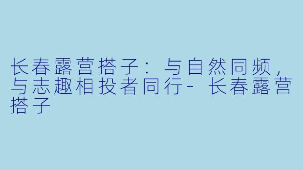 长春露营搭子:与自然同频,与志趣相投者同行